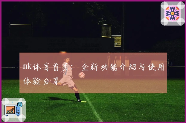 mk体育首页：全新功能介绍与使用体验分享